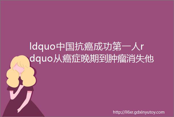 ldquo中国抗癌成功第一人rdquo从癌症晚期到肿瘤消失他做了什么